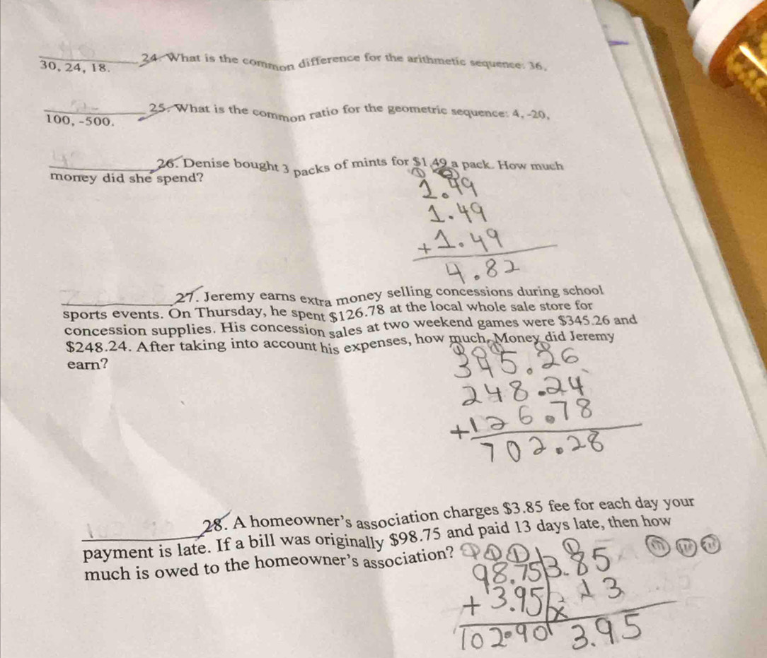 What is the common difference for the arithmetic sequence: 36,
30, 24, 18. 
_25. What is the common ratio for the geometric sequence: 4, -20,
100, -500. 
_26. Denise bought 3 packs of mints for $1,49 a pack. How much 
money did she spend? 
27. Jeremy earns extra money selling concessions during school 
_sports events. On Thursday, he spent $126.78 at the local whole sale store for 
concession supplies. His concession sales at two weekend games were $345.26 and
$248.24. After taking into account his expenses, how much Money did Jeremy 
earn? 
28. A homeowner’s association charges $3.85 fee for each day your 
payment is late. If a bill was originally $98.75 and paid 13 days late, then how 
much is owed to the homeowner’s association? a a