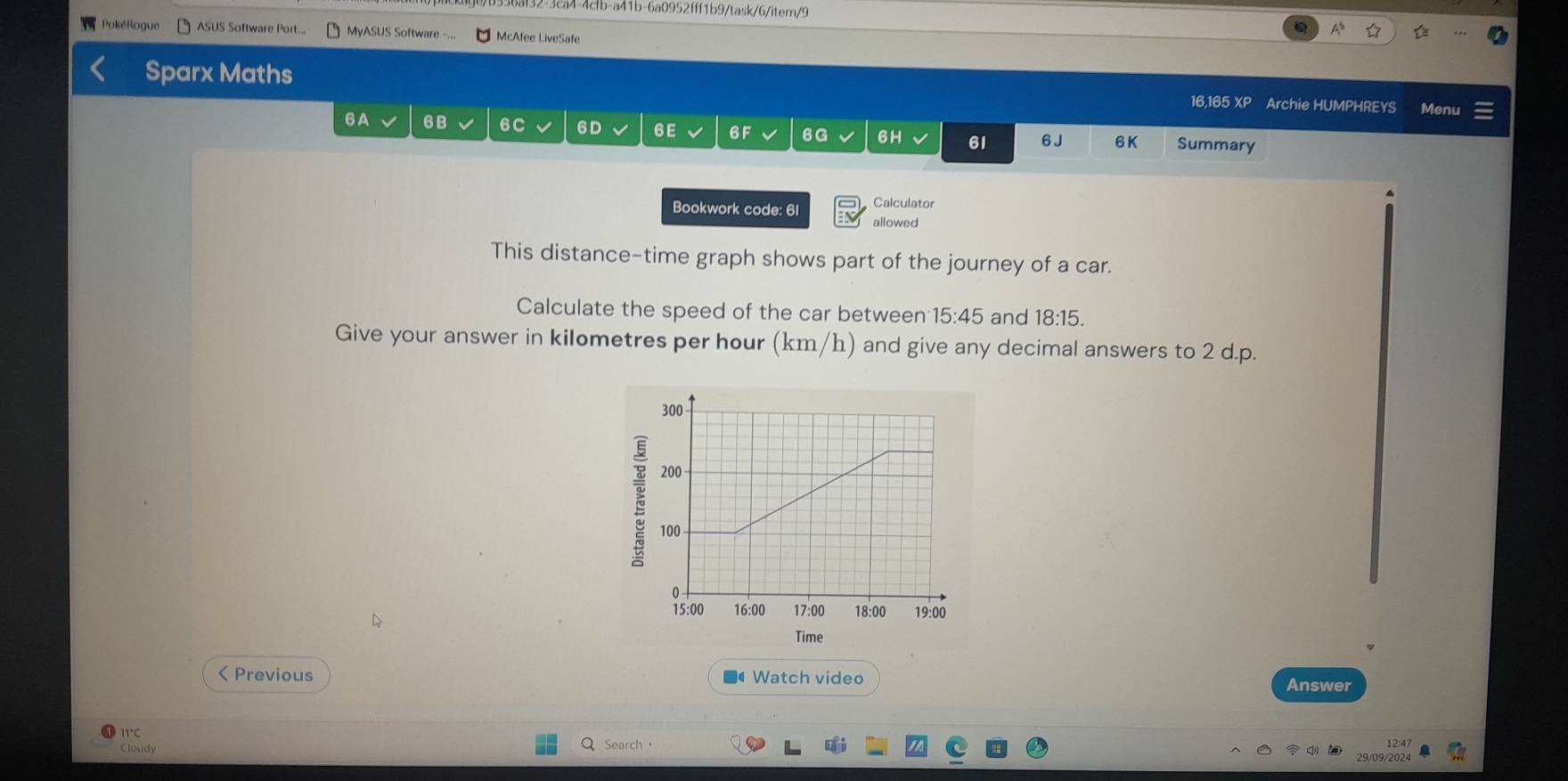 36af32-3ca4-4fb-a41b-6a0952fff1b9/task/6/item/9 
PokéRogue ASUS Software Port... MyASUS Software -... McAfee LiveSafe 
Sparx Maths 16,165 XP Archie HUMPHREYS Menu 
6A 6B 6C 6D 6E 6F 6G 6H 61 6 J 6K Summary 
Calculator 
Bookwork code: 61 allowed 
This distance-time graph shows part of the journey of a car. 
Calculate the speed of the car between 15:45 and 18:15. 
Give your answer in kilometres per hour (km/h) and give any decimal answers to 2 d.p. 
Time 
< Previous ■ Watch video 
Answer 
11°C 
Cloudy Search