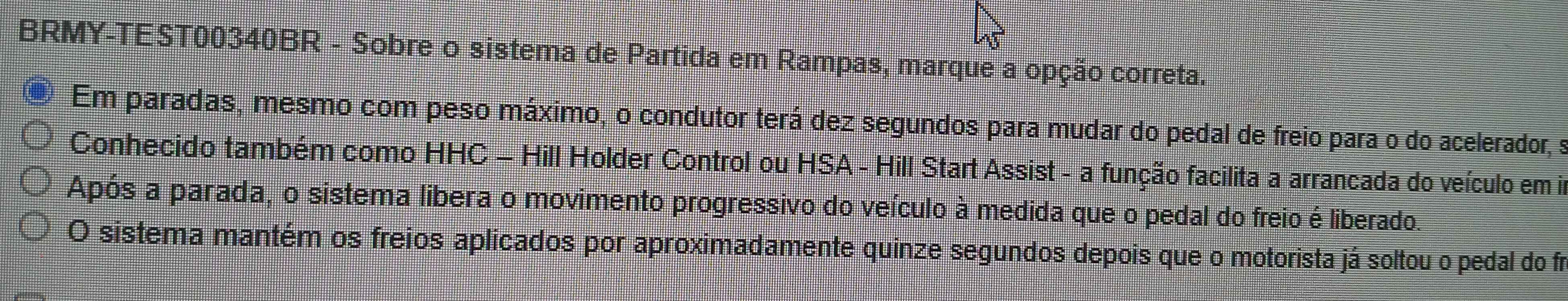 BRMY-TEST00340BR - Sobre o sistema de Partida em Rampas, marque a opção correta. 
Em paradas, mesmo com peso máximo, o condutor terá dez segundos para mudar do pedal de freio para o do acelerador, s 
Conhecido também como HHC - Hill Holder Control ou HSA - Hill Start Assist - a função facilita a arrancada do veículo em im 
Após a parada, o sistema libera o movimento progressivo do veículo à medida que o pedal do freio é liberado. 
O sistema mantém os freios aplicados por aproximadamente quinze segundos depois que o motorista já soltou o pedal do fr