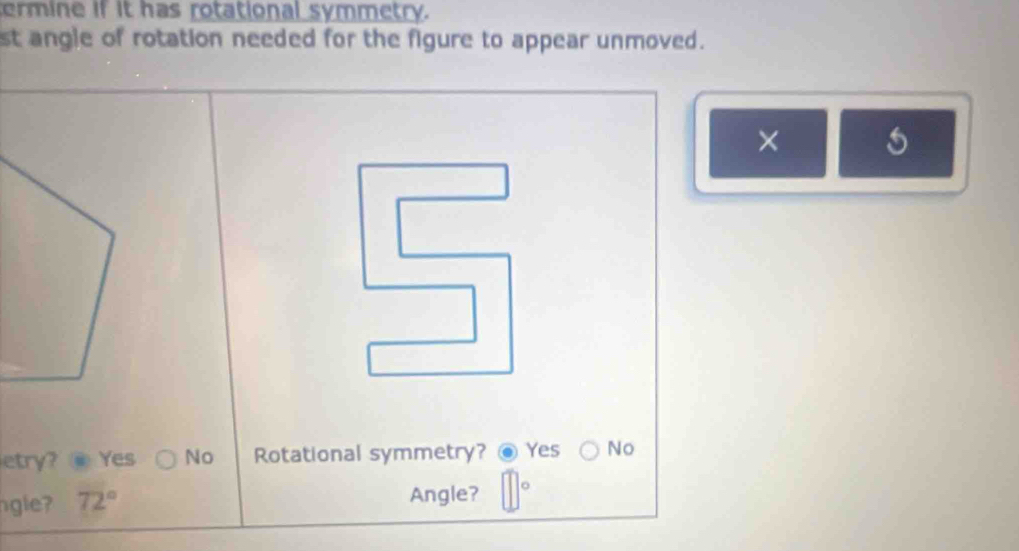 termine if it has rotational symmetry.
st angle of rotation needed for the figure to appear unmoved.
×
etry? @ Yes No Rotational symmetry? Yes No
gle 72°
Angle?