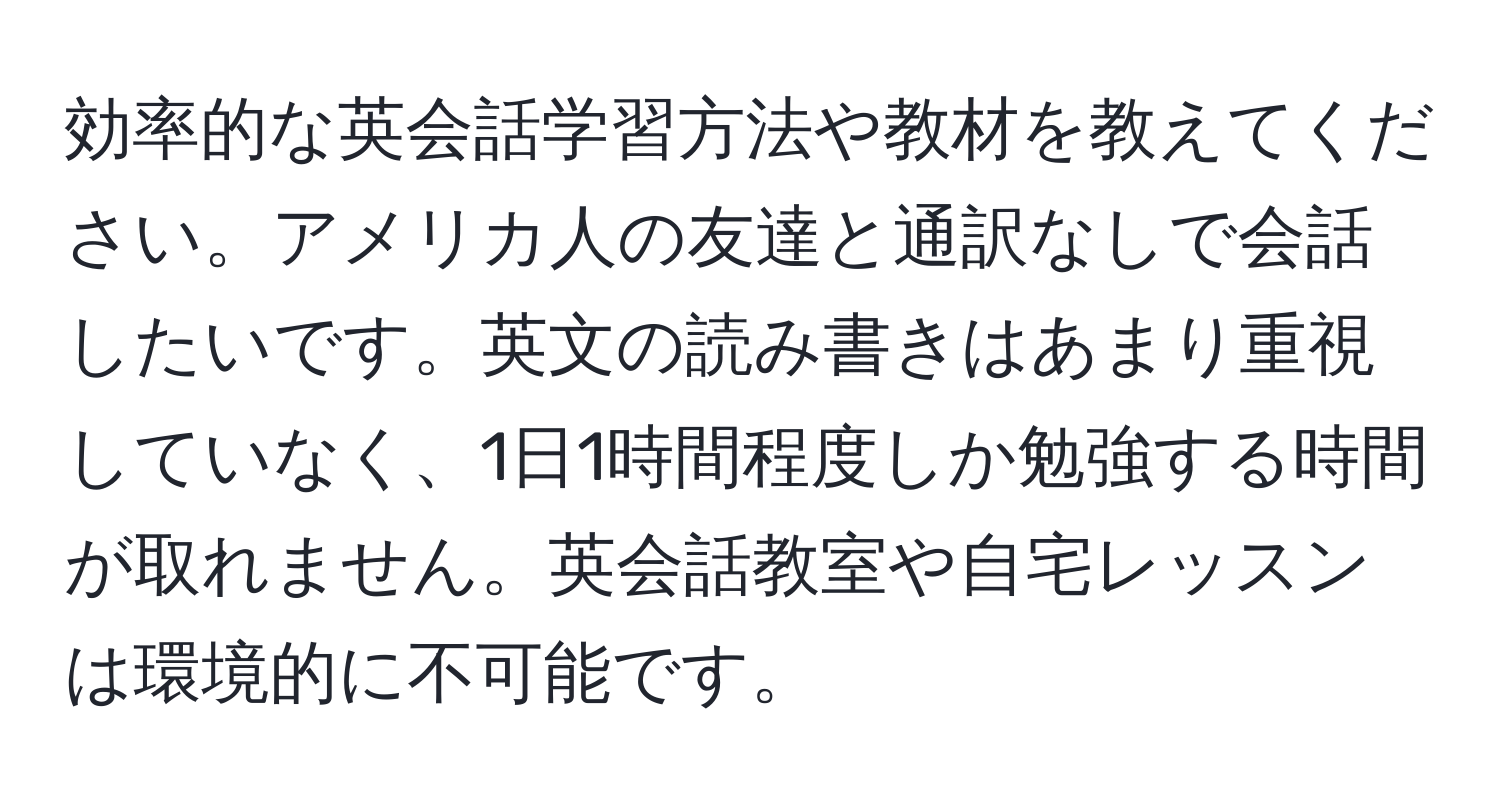 効率的な英会話学習方法や教材を教えてください。アメリカ人の友達と通訳なしで会話したいです。英文の読み書きはあまり重視していなく、1日1時間程度しか勉強する時間が取れません。英会話教室や自宅レッスンは環境的に不可能です。