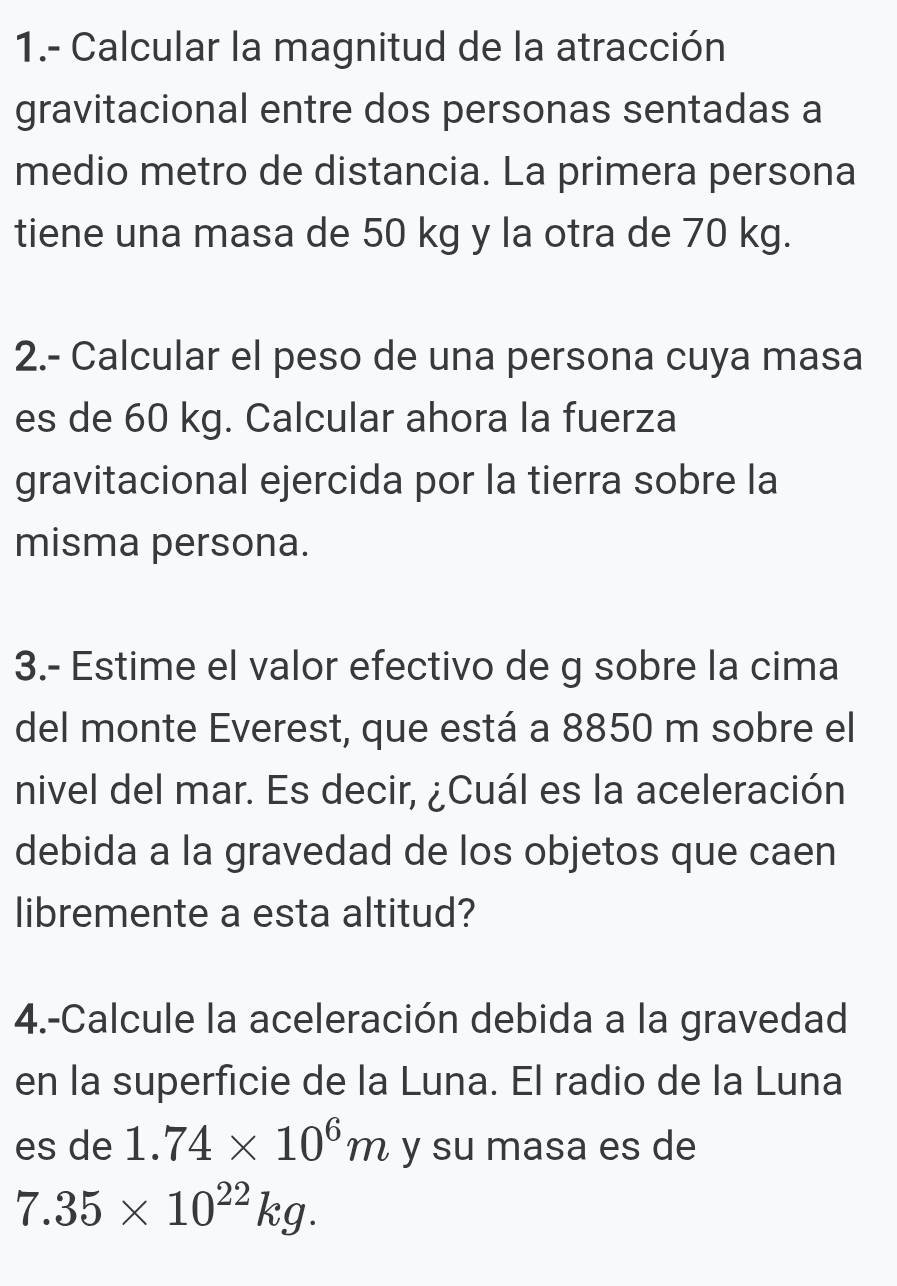 1.- Calcular la magnitud de la atracción 
gravitacional entre dos personas sentadas a 
medio metro de distancia. La primera persona 
tiene una masa de 50 kg y la otra de 70 kg. 
2.- Calcular el peso de una persona cuya masa 
es de 60 kg. Calcular ahora la fuerza 
gravitacional ejercida por la tierra sobre la 
misma persona. 
3.- Estime el valor efectivo de g sobre la cima 
del monte Everest, que está a 8850 m sobre el 
nivel del mar. Es decir, ¿Cuál es la aceleración 
debida a la gravedad de los objetos que caen 
libremente a esta altitud? 
4.-Calcule la aceleración debida a la gravedad 
en la superficie de la Luna. El radio de la Luna 
es de 1.74* 10^6m y su masa es de
7.35* 10^(22)kg.