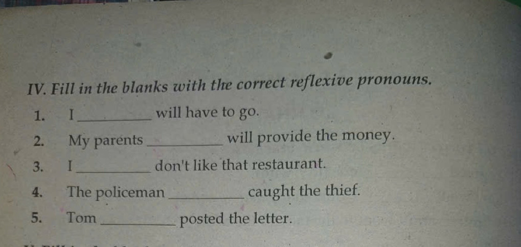 Fill in the blanks with the correct reflexive pronouns. 
1. I_ will have to go. 
2. My parents _will provide the money. 
3. I_ don't like that restaurant. 
4. The policeman_ caught the thief. 
5. Tom _posted the letter.