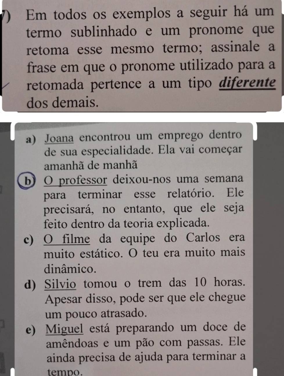 Em todos os exemplos a seguir há um
termo sublinhado e um pronome que
retoma esse mesmo termo; assinale a
frase em que o pronome utilizado para a
retomada pertence a um tipo diferente
dos demais.
a) Joana encontrou um emprego dentro
de sua especialidade. Ela vai começar
amanhã de manhã
b) O professor deixou-nos uma semana
para terminar esse relatório. Ele
precisará, no entanto, que ele seja
feito dentro da teoria explicada.
c) O filme da equipe do Carlos era
muito estático. O teu era muito mais
dinâmico.
d) Silvio tomou o trem das 10 horas.
Apesar disso, pode ser que ele chegue
um pouco atrasado.
e) Miguel está preparando um doce de
amêndoas e um pão com passas. Ele
ainda precisa de ajuda para terminar a
tempo.