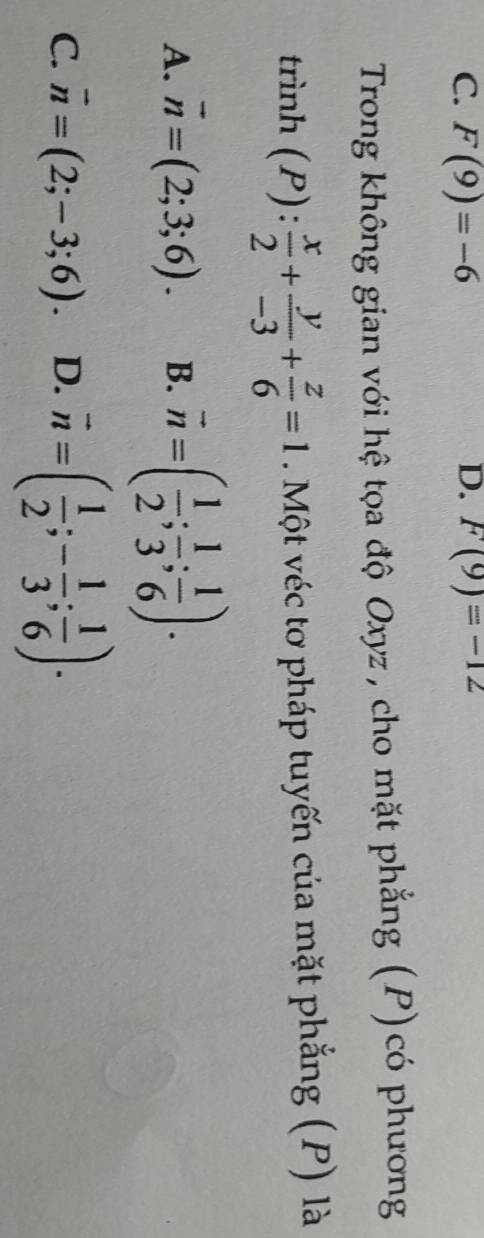 C. F(9)=-6 F(9)=-12
Trong không gian với hệ tọa độ Oxyz , cho mặt phẳng (P)có phương
trinh(P): x/2 + y/-3 + z/6 =1. Một véc tơ pháp tuyến của mặt phẳng (P) là
A. vector n=(2;3;6). B. overline n=( 1/2 ; 1/3 ; 1/6 ).
C. vector n=(2;-3;6). D. vector n=( 1/2 ;- 1/3 ; 1/6 ).