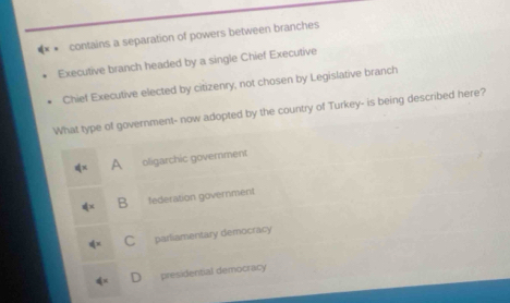 contains a separation of powers between branches
Executive branch headed by a single Chief Executive
Chief Executive elected by citizenry, not chosen by Legislative branch
What type of government- now adopted by the country of Turkey- is being described here?
A oligarchic govemment
B federation government
C parliamentary democracy
presidential democracy