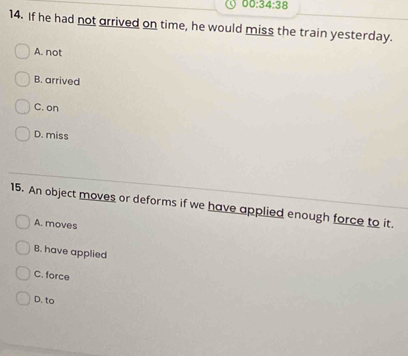 00:34:38 
14. If he had not arrived on time, he would miss the train yesterday.
A. not
B. arrived
C. on
D. miss
15. An object moves or deforms if we have applied enough force to it.
A. moves
B. have applied
C. force
D. to