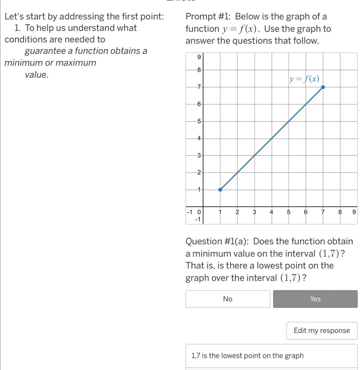 Let's start by addressing the first point: Prompt #1: Below is the graph of a
1. To help us understand what function y=f(x). Use the graph to
conditions are needed to
answer the questions that follow.
guarantee a function obtains a
minimum or maximum
value.
9
Question #1(a): Does the function obtain
a minimum value on the interval (1,7) ?
That is, is there a lowest point on the
graph over the interval (1,7) ?
No Yes
Edit my response
1,7 is the lowest point on the graph