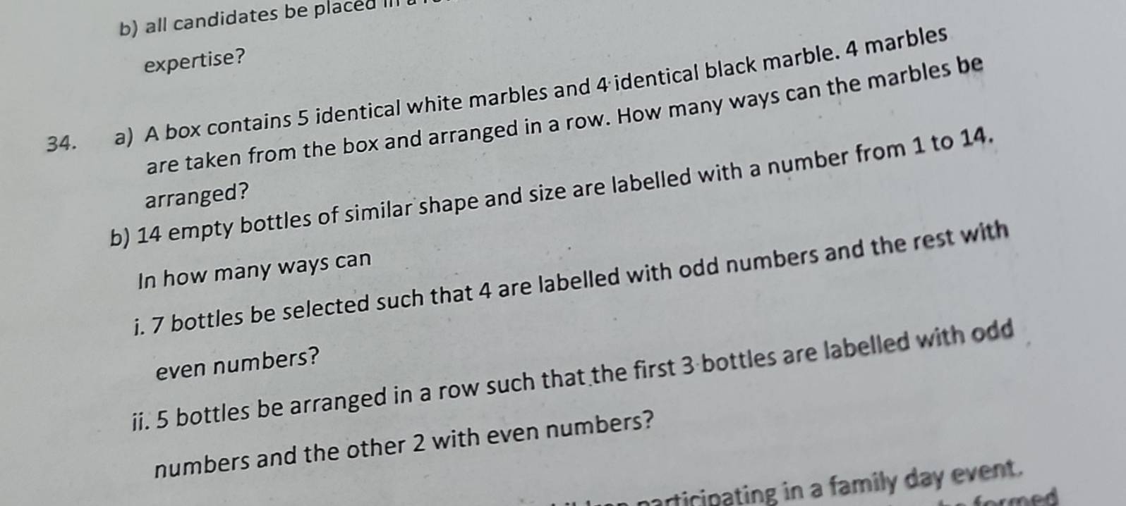 all candidates be placed III 
expertise? 
34. a) A box contains 5 identical white marbles and 4 identical black marble. 4 marbles 
are taken from the box and arranged in a row. How many ways can the marbles be 
b) 14 empty bottles of similar shape and size are labelled with a number from 1 to 14. 
arranged? 
In how many ways can 
i. 7 bottles be selected such that 4 are labelled with odd numbers and the rest with 
even numbers? 
ii. 5 bottles be arranged in a row such that the first 3 -bottles are labelled with odd 
numbers and the other 2 with even numbers? 
narticipating in a family day event. 
m ed