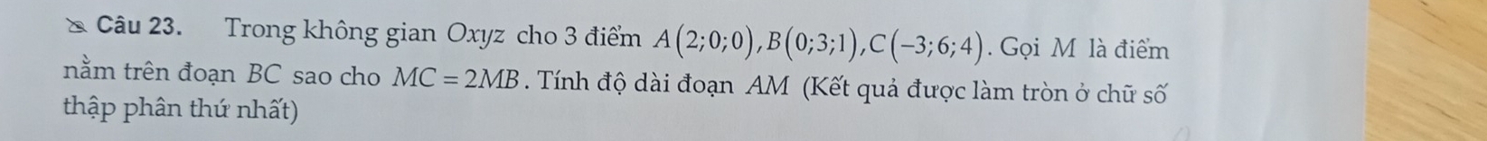 Trong không gian Oxyz cho 3 điểm A(2;0;0), B(0;3;1), C(-3;6;4). Gọi M là điểm 
nằm trên đoạn BC sao cho MC=2MB Tính độ dài đoạn AM (Kết quả được làm tròn ở chữ số 
thập phân thứ nhất)