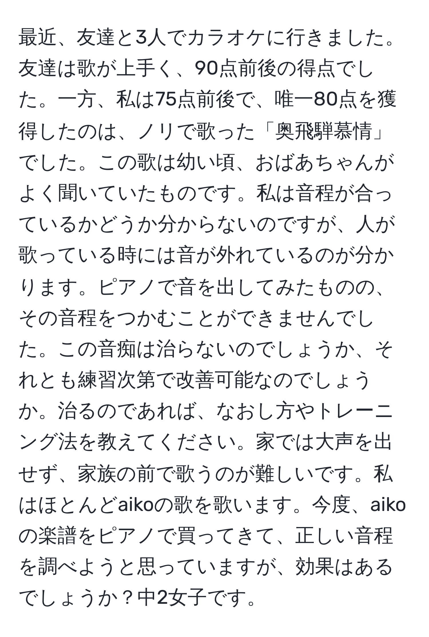 最近、友達と3人でカラオケに行きました。友達は歌が上手く、90点前後の得点でした。一方、私は75点前後で、唯一80点を獲得したのは、ノリで歌った「奥飛騨慕情」でした。この歌は幼い頃、おばあちゃんがよく聞いていたものです。私は音程が合っているかどうか分からないのですが、人が歌っている時には音が外れているのが分かります。ピアノで音を出してみたものの、その音程をつかむことができませんでした。この音痴は治らないのでしょうか、それとも練習次第で改善可能なのでしょうか。治るのであれば、なおし方やトレーニング法を教えてください。家では大声を出せず、家族の前で歌うのが難しいです。私はほとんどaikoの歌を歌います。今度、aikoの楽譜をピアノで買ってきて、正しい音程を調べようと思っていますが、効果はあるでしょうか？中2女子です。