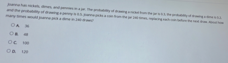 Joanna has nickels, dimes, and pennies in a jar. The probability of drawing a nickel from the jar is 0.3, the probability of drawing a dime is 0.2.
and the probability of drawing a penny is 0.5. Joanna picks a coin from the jar 240 times, replacing each coin before the next draw. About how
many times would Joanna pick a dime in 240 draws?
A 36
B. 48
C. 100
D. 120