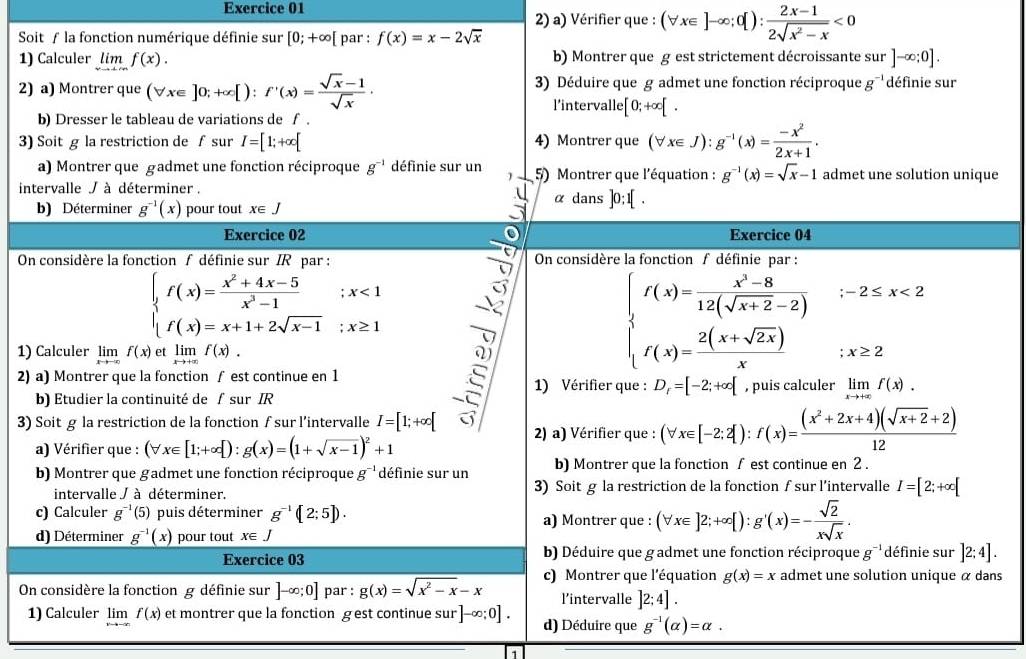 Vérifier que : (forall x∈ ]-∈fty ;0[): (2x-1)/2sqrt(x^2-x) <0</tex>
Soit ƒ la fonction numérique définie sur [0;+∈fty [ par : f(x)=x-2sqrt(x)
1) Calculer limlimits _xto +∈fty f(x). b) Montrer que g est strictement décroissante sur ]-∈fty ;0].
2) a) Montrer que (forall x∈ ]0;+∈fty [):f'(x)= (sqrt(x)-1)/sqrt(x) · 3) Déduire que g admet une fonction réciproque g^(-1) définie sur
l’intervalle [0;+∈fty [.
b) Dresser le tableau de variations de f .
3) Soit g la restriction de f sur I=[1;+∈fty [ 4) Montrer que (forall x∈ J):g^(-1)(x)= (-x^2)/2x+1 .
a) Montrer que gadmet une fonction réciproque g^(-1) définie sur un 5) Montrer que l'équation : g^(-1)(x)=sqrt(x)-1 admet une solution unique
intervalle / à déterminer . α dans ]0;1[ .
b) Déterminer g^(-1)(x) pour tout x∈ J
Exercice 02 Exercice 04
On considère la fonction f définie sur IR par : On considère la fonction / définie par :
beginarrayl f(x)= (x^2+4x-5)/x^2-1 ;x<1 f(x)=x+1+2sqrt(x-1);x≥ 1endarray.
1) Calculer limlimits _xto -∈fty f(x) et limlimits _xto +∈fty f(x).
beginarrayl f(x)= (x^2-8)/12(sqrt(x+2)-2) ;-2≤ x<2 f(x)= (2(x+sqrt(2x)))/x ;x≥slant 2endarray.
2) a) Montrer que la fonction ∫ est continue en 1 É 1) Vérifier que : D_r=[-2;+∈fty [ , puis calculer limlimits _xto +∈fty f(x).
b) Etudier la continuité de ∫sur IR
3) Soit g la restriction de la fonction  sur l’intervalle I=[1;+∈fty [ 2) a) Vérifier que : (forall x∈ [-2;2]):f(x)= ((x^2+2x+4)(sqrt(x+2)+2))/12 
a) Vérifier que : (forall x∈ [1;+∈fty [):g(x)=(1+sqrt(x-1))^2+1
b) Montrer que gadmet une fonction réciproque g^(-1) définie sur un b) Montrer que la fonction ∫ est continue en 2 .
intervalle / à déterminer. 3) Soit g la restriction de la fonction f sur l'intervalle I=[2;+∈fty [
c) Calculer g^(-1)(5) puis déterminer g^(-1)(2:5]).
a) Montrer que : (forall x∈ ]2;+∈fty [):g'(x)=- sqrt(2)/xsqrt(x) .
d) Déterminer g^(-1)(x) pour tout x∈ J
Exercice 03 b) Déduire que gadmet une fonction réciproque g^(-1) définie sur ]2;4].
On considère la fonction g définie sur ]-∈fty ;0] par : g(x)=sqrt(x^2-x)-x c) Montrer que l'équation g(x)=x admet une solution unique α dans
l’intervalle ]2:4].
1) Calculer limlimits _vto -∈fty f(x) et montrer que la fonction gest continue sur ]-∈fty ;0]. d) Déduire que g^(-1)(alpha )=alpha .
1