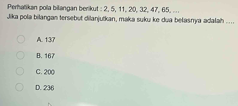 Perhatikan pola bilangan berikut : 2, 5, 11, 20, 32, 47, 65, ...
Jika pola bilangan tersebut dilanjutkan, maka suku ke dua belasnya adalah ....
A. 137
B. 167
C. 200
D. 236