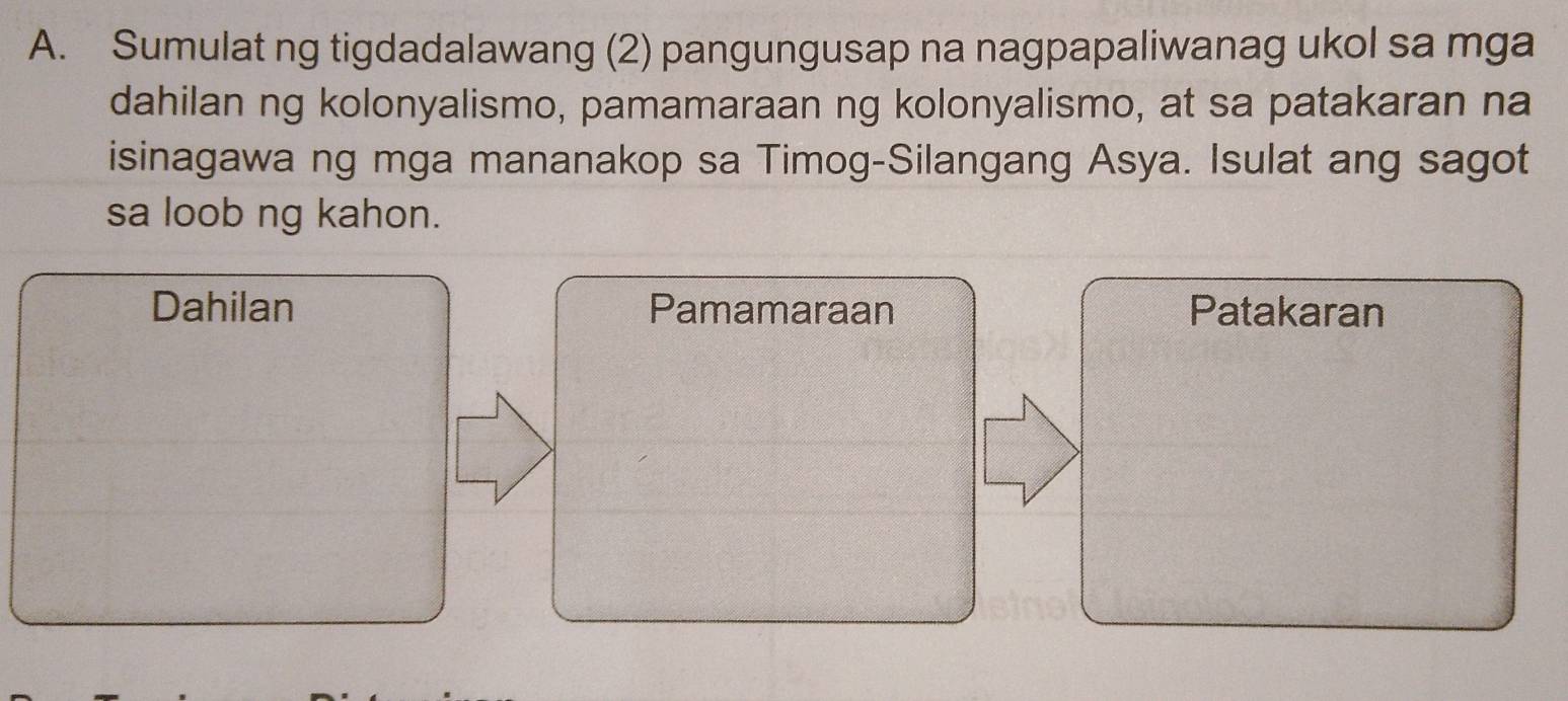 Sumulat ng tigdadalawang (2) pangungusap na nagpapaliwanag ukol sa mga 
dahilan ng kolonyalismo, pamamaraan ng kolonyalismo, at sa patakaran na 
isinagawa ng mga mananakop sa Timog-Silangang Asya. Isulat ang sagot 
sa loob ng kahon. 
Dahilan Pamamaraan Patakaran