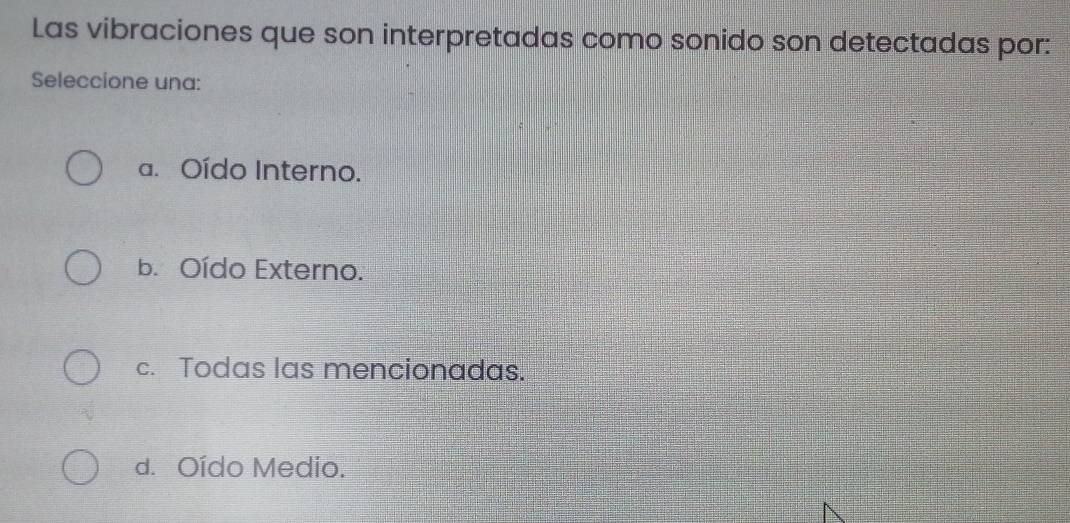 Las vibraciones que son interpretadas como sonido son detectadas por:
Seleccione una:
a. Oído Interno.
b. Oído Externo.
c. Todas las mencionadas.
d. Oído Medio.