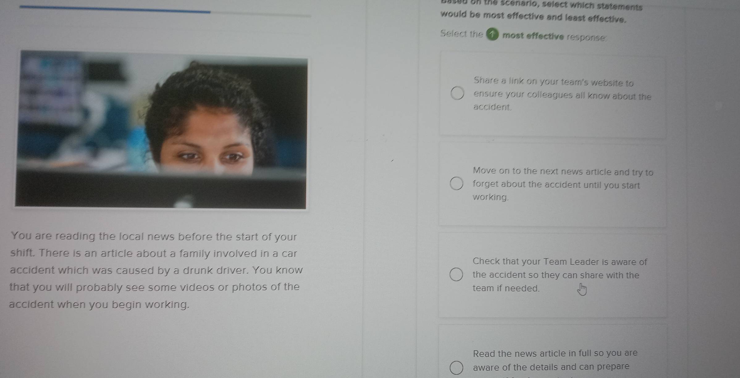 ased on the scenario, select which statements
would be most effective and least effective.
Select the most effective response
Share a link on your team's website to
ensure your colleagues all know about the
accident.
Move on to the next news article and try to
forget about the accident until you start 
working.
You are reading the local news before the start of your
shift. There is an article about a family involved in a car
Check that your Team Leader is aware of
accident which was caused by a drunk driver. You know the accident so they can share with the
that you will probably see some videos or photos of the team if needed.
accident when you begin working.
Read the news article in full so you are
aware of the details and can prepare