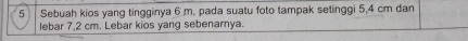 Sebuah kios yang tingginya 6 m, pada suatu foto tampak setinggi 5,4 cm dan 
lebar 7,2 cm. Lebar kios yang sebenarnya.