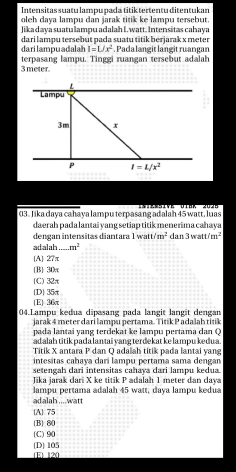 Intensitas suatu lampu pada titik tertentu ditentukan
oleh daya lampu dan jarak titik ke lampu tersebut.
Jika daya suatu lampu adalah L watt. Intensitas cahaya
dari lampu tersebut pada suatu titik berjarak x meter
darilampuadalah I=L/x^2. Pada langit langit ruangan
terpasang lampu. Tinggi ruangan tersebut adalah
3meter.
03. Jika daya cahaya lampu terpasang adalah 45 watt, luas
daerah pada lantai yang setiap titik menerima cahaya
dengan intensitas diantara 1 watt /m^2 dan 3watt/m^2
adalah ..... m^2
(A) 27π
(B) 30π
(C) 32π
(D) 35π
(E) 36π
04.Lampu kedua dipasang pada langit langit dengan
jarak 4 meter dari lampu pertama. Titik P adalah titik
pada lantai yang terdekat ke lampu pertama dan Q
adalah titik pada lantai yang terdekat ke lampu kedua.
Titik X antara P dan Q adalah titik pada lantai yang
intesitas cahaya dari lampu pertama sama dengan
setengah dari intensitas cahaya dari lampu kedua.
Jika jarak dari X ke titik P adalah 1 meter dan daya
lampu pertama adalah 45 watt, daya lampu kedua
adalah ....watt
(A) 75
(B) 80
(C) 90
(D)105
(E) 120