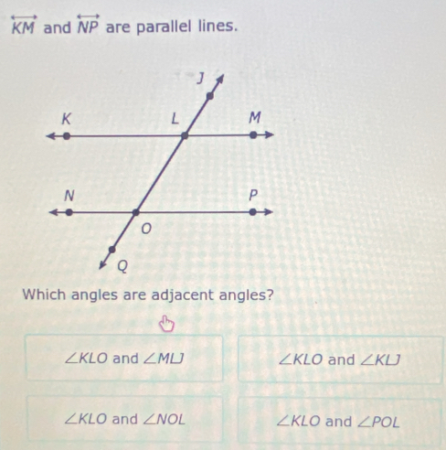 overleftrightarrow KM and overleftrightarrow NP are parallel lines.
Which angles are adjacent angles?
∠ KLO and ∠ MLJ ∠ KLO and ∠ KLJ
∠ KLO and ∠ NOL ∠ KLO and ∠ POL