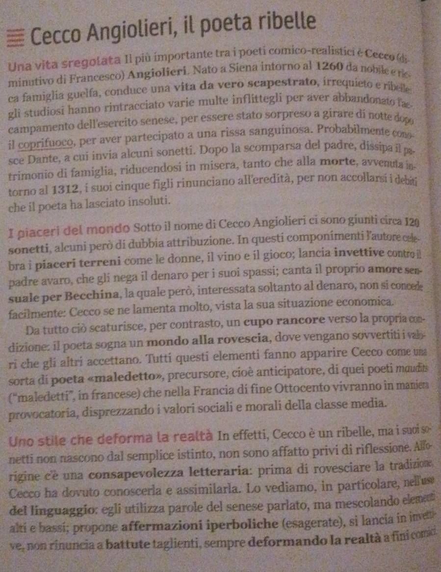 ≡ Cecco Angiolieri, il poeta ribelle
Una vita sregolata Il più ímportante tra i poeti comico-realistici è Cecco (di-
minutivo di Francesco) Angiolieri. Nato a Siena intorno al 1260 da nobile e rc
ca famiglia guelfa, conduce una vita da vero scapestrato, irrequieto e ribelle.
gli studiosi hanno rintracciato varie multe inflittegli per aver abbandonato fa
campamento dell'esercito senese, per essere stato sorpreso a girare di notte dop
il coprifuoco, per aver partecipato a una rissa sanguinosa. Probabilmente cono
sce Dante, a cui invia alcuni sonetti. Dopo la scomparsa del padre, dissipa il p
trimonio di famiglia, riducendosi in misera, tanto che alla morte, avvenuta in
torno al 1312, í suoi cinque figli rinunciano all'eredità, per non accollarsi i debiti
che il poeta ha lasciato insoluti.
I piaceri del mondo Sotto il nome di Cecco Angiolieri ci sono giunti circa 120
sonetti, alcuni però di dubbia attribuzione. In questi componimenti l'autore cele.
bra i piaceri terreni come le donne, il vino e il gioco; lancia invettive conto il
padre avaro, che gli nega il denaro per i suoi spassi; canta il proprio amore sen-
suale per Becchina, la quale però, interessata soltanto al denaro, non si concede
facilmente: Cecco se ne lamenta molto, vista la sua situazione economica.
Da tutto ció scaturisce, per contrasto, un cupo rancore verso la propriacom-
dizione: il poeta sogna un mondo alla rovescia, dove vengano sovvertiti i val
ri che gli altri accettano. Tutti questi elementi fanno apparire Cecco come uma
sorta di poeta «maledetto», precursore, cioè anticipatore, di quei poeti moudia
(“maledetti”, in francese) che nella Francia di fine Ottocento vivranno in maniea
provocatoría, disprezzando i valori sociali e morali della classe media.
Uno stile che deforma la realtà In effetti, Cecco è un ribelle, ma i suoi so
netti non nascono dal semplice istinto, non sono affatto privi di riflessione. Alfo
rigine cé una consapevolezza letteraria: prima di rovesciare la tradizione,
Cecco ha dovuto conoscerla e assimilarla. Lo vediamo, in particolare, rellus
del linguaggío: eglí utilizza parole del senese parlato, ma mescolando elemat
altí e bassi; propone affermazioni iperboliche (esagerate), si lancia in inve
ve, non rinuncia a battute taglienti, sempre deformando la realtà a fini comid