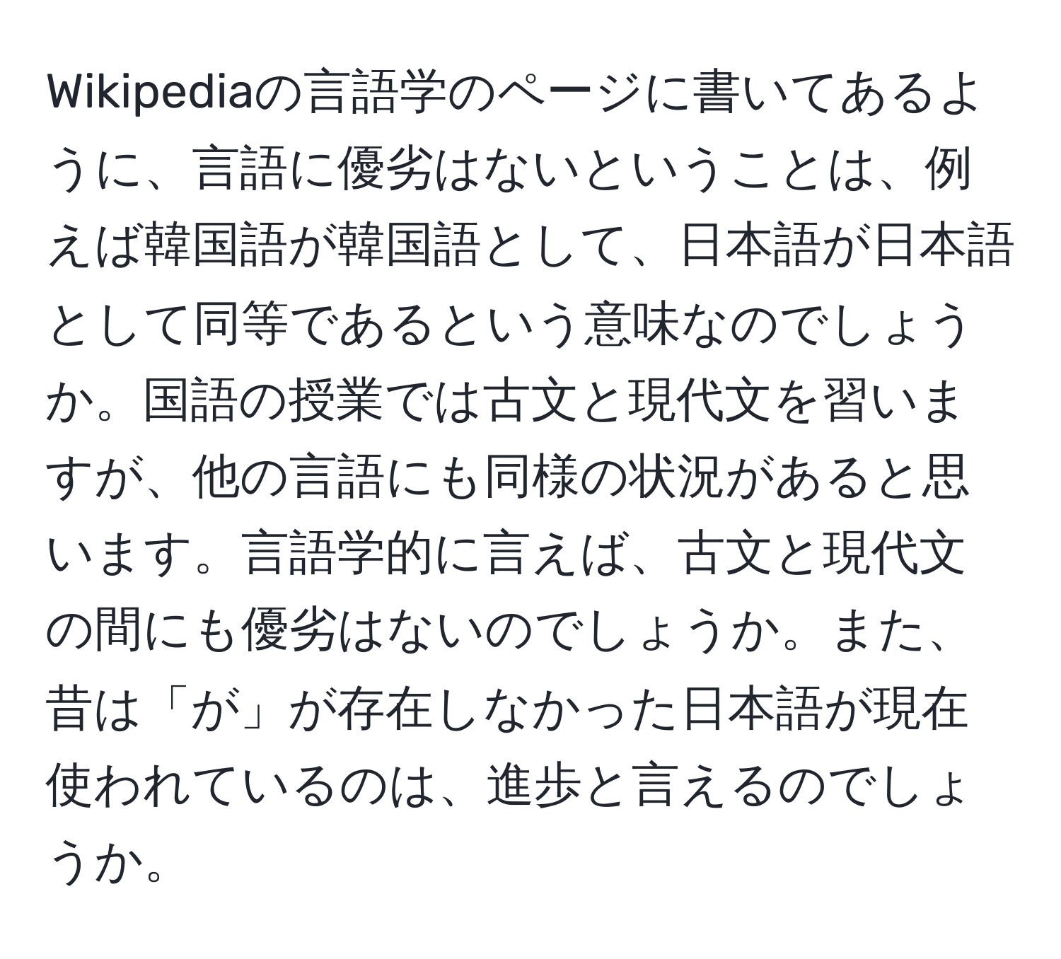 Wikipediaの言語学のページに書いてあるように、言語に優劣はないということは、例えば韓国語が韓国語として、日本語が日本語として同等であるという意味なのでしょうか。国語の授業では古文と現代文を習いますが、他の言語にも同様の状況があると思います。言語学的に言えば、古文と現代文の間にも優劣はないのでしょうか。また、昔は「が」が存在しなかった日本語が現在使われているのは、進歩と言えるのでしょうか。