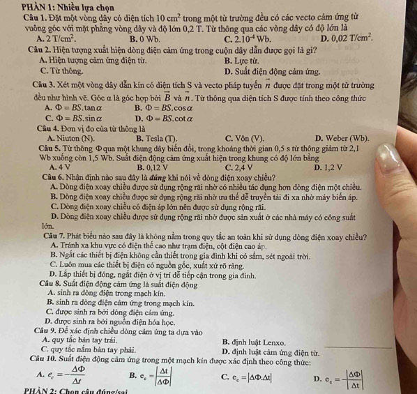 PHÀN 1: Nhiều lựa chọn
Câu 1. Đặt một vòng dây có diện tích 10cm^2 trong một từ trường đều có các vecto cảm ứng từ
vuông góc với mặt phẳng vòng dây và độ lớn 0,2 T. Từ thông qua các vòng dây có độ lớn là
A. 2T/cm^2. B. 0 Wb. C. 2.10^(-4)Wb. D. 0,02T/cm^2.
Câu 2. Hiện tượng xuất hiện dòng điện cảm ứng trong cuộn dây dẫn được gọi là gi?
A. Hiện tượng cảm ứng điện từ. B. Lực từ.
C. Từ thông. D. Suất điện động cảm ứng.
Câu 3. Xét một vòng dây dẫn kín có diện tích S và vecto pháp tuyến overline n được đặt trong một từ trường
đều như hình vẽ, Góc α là góc hợp bởi overline B và vector n. Từ thông qua diện tích S được tính theo công thức
A. Phi =BS.tan alpha B. Phi =BS. cosα
C. Phi =BS.sin alpha D. Phi =BS. cot a
Câu 4. Đơn vị đo của từ thông là
A. Niuton (N). B. Tesla (T). C. Vôn (V). D. Weber (Wb).
Câu 5. Từ thông Φqua một khung dây biến đồi, trong khoảng thời gian 0,5 s từ thông giảm từ 2,1
Wb xuống còn 1,5 Wb. Suất điện động cảm ứng xuất hiện trong khung có độ lớn bằng
A. 4 V B. 0,12 V C. 2,4 V D. 1,2 V
Câu 6. Nhận định nào sau đây là đúng khi nói về dòng điện xoay chiều?
A. Dòng điện xoay chiều được sử dụng rộng rãi nhờ có nhiều tác dụng hơn dòng điện một chiều.
B. Dòng điện xoay chiều được sử dụng rộng rãi nhờ ưu thế dễ truyền tải đi xa nhờ máy biến áp.
C. Dòng điện xoay chiều có điện áp lớn nên được sử dụng rộng rãi.
D. Dòng điện xoay chiều được sử dụng rộng rãi nhờ được sản xuất ở các nhà máy có công suất
lớn,
Câu 7. Phát biểu nào sau đây là không nằm trong quy tắc an toàn khi sử dụng dòng điện xoay chiều?
A. Tránh xa khu vực có điện thể cao như trạm điện, cột điện cao áp.
B. Ngắt các thiết bị điện không cần thiết trong gia đình khi có sắm, sét ngoài trời.
C. Luôn mua các thiết bị điện có nguồn gốc, xuất xứ rõ ràng.
D. Lắp thiết bị đóng, ngắt điện ở vị trí dễ tiếp cận trong gia đình.
Câu 8. Suất điện động cảm ứng là suất điện động
A. sinh ra dòng điện trong mạch kín.
B. sinh ra dòng điện cảm ứng trong mạch kín.
C. được sinh ra bởi dòng điện cảm ứng.
D. được sinh ra bởi nguồn điện hóa học.
Câu 9. Để xác định chiều đòng cảm ứng ta dựa vào
A. quy tắc bàn tay trái. B. định luật Lenxo.
C. quy tắc nắm bàn tay phải. D. định luật cảm ứng điện từ._
Câu 10. Suất điện động cảm ứng trong một mạch kín được xác định theo công thức:
A. e_c=- △ Phi /△ t  B. e_c=| △ t/△ Phi  | C. e_c=|△ Phi Delta t| D. e_c= |△ Phi |/|△ t |
PHÀN 2: Chọn câu đúng/sai