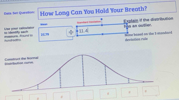 Data Set Question: How Long Can You Hold Your Breath? 
Use your calculator Standard Deviation Explain if the distribution 
Mean 
has an outlier. 
to identify each 11.4
measure. Round to 25.79
hundredths. None based on the 3 standard 
deviation rule 
# # 
# #