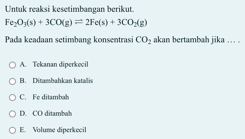 Untuk reaksi kesetimbangan berikut.
Fe_2O_3(s)+3CO(g)leftharpoons 2Fe(s)+3CO_2(g)
Pada keadaan setimbang konsentrasi CO_2 akan bertambah jika … .
A. Tekanan diperkecil
B. Ditambahkan katalis
C. Fe ditambah
D. CO ditambah
E. Volume diperkecil