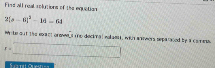 Find all real solutions of the equation
2(s-6)^2-16=64
Write out the exact answers (no decimal values), with answers separated by a comma.
s=□
Submit Questian