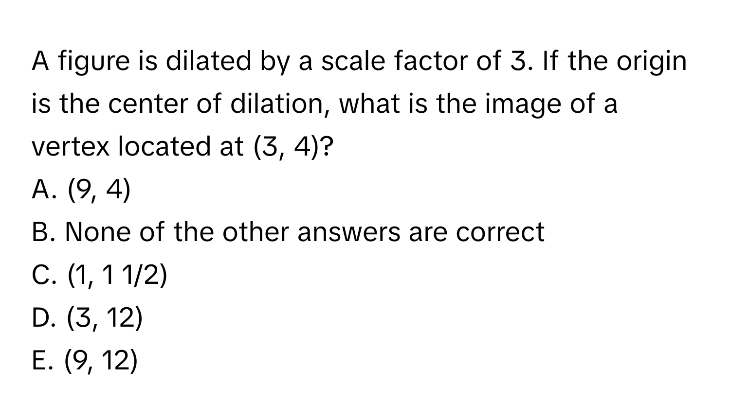 A figure is dilated by a scale factor of 3. If the origin is the center of dilation, what is the image of a vertex located at (3, 4)?
A. (9, 4) 
B. None of the other answers are correct 
C. (1, 1 1/2) 
D. (3, 12) 
E. (9, 12)