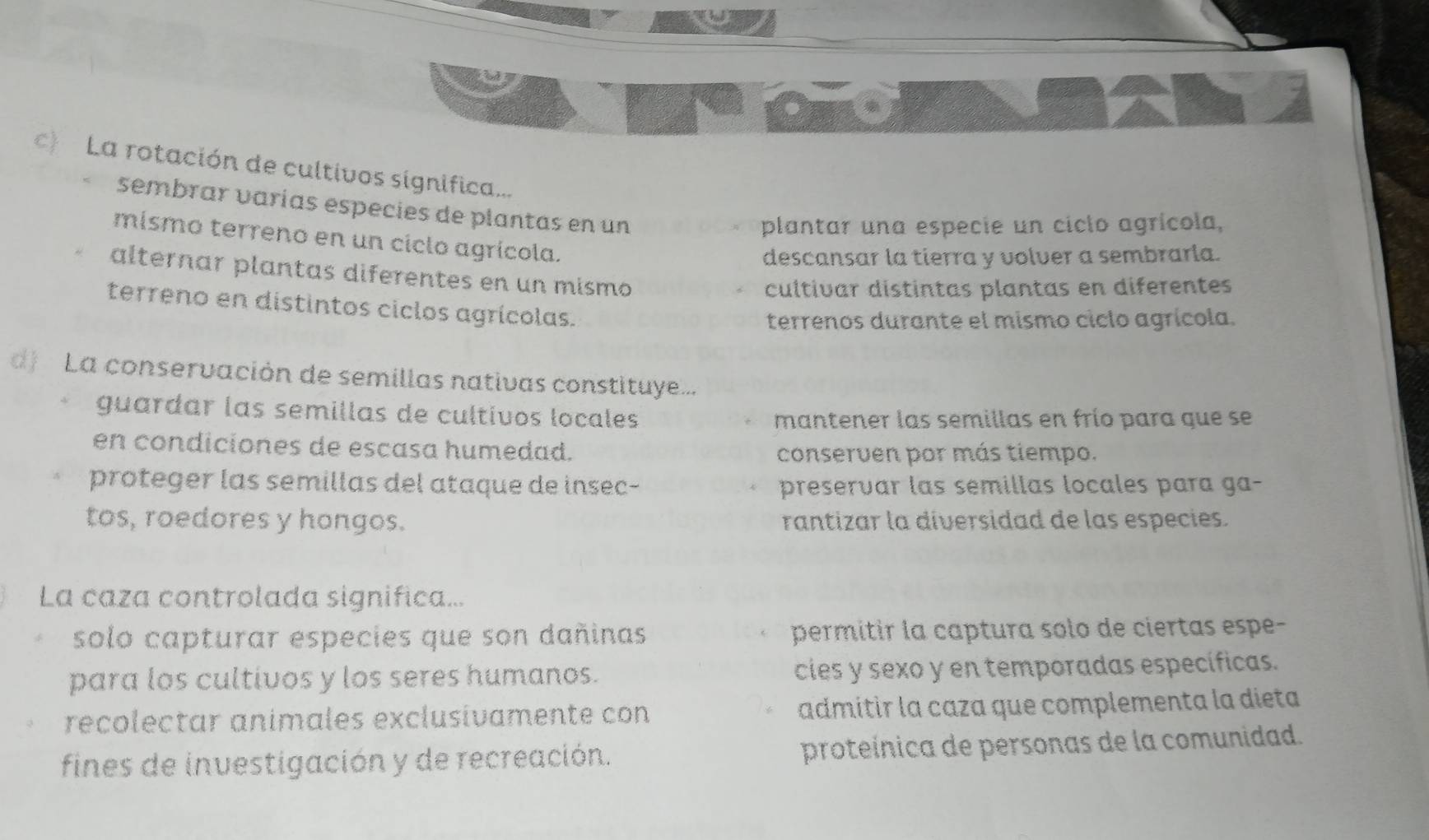 La rotación de cultivos significa...
sembrar varías especies de plantas en un
plantar una especie un ciclo agrícola,
mismo terreno en un ciclo agrícola.
descansar la tierra y volver a sembrarla.
alternar plantas diferentes en un mismo
cultivar distintas plantas en diferentes
terreno en distintos ciclos agrícolas.
terrenos durante el mismo ciclo agrícola.
d La conservación de semillas nativas constituye...
guardar las semillas de cultivos locales
mantener las semillas en frío para que se
en condiciones de escasa humedad.
conserven por más tiempo.
proteger las semillas del ataque de insec- preservar las semillas locales para ga-
tos, roedores y hongos. rantizar la diversidad de las especies.
La caza controlada significa...
solo capturar especies que son dañinas permitir la captura solo de ciertas espe-
para los cultivos y los seres humanos. cies y sexo y en temporadas específicas.
recolectar animales exclusívamente con admítir la caza que complementa la dieta
fines de investigación y de recreación. proteínica de personas de la comunidad.