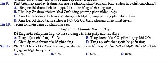 Cầu 9: Phát biểu nào sau đây là đúng khi nói về phương pháp tách kim loại ra khỏi hợp chất của chúng?
A. Đồng có thể được tách từ copper(II) oxide băng cách nung nóng.
B. Kim loại Zn được tách ra khỏi ZnO băng phương pháp nhiệt luyện.
C. Kim loại Mg được tách ra khỏi dung dịch MgCl_2 băng phương pháp điện phân.
D. Kim loại Al được tách ra khỏi Al_2O_3 bởi CO bằng phương pháp nhiệt luyện.
Cầu 10: Trong lò luyện gang có phản ứng sau:
Fe_2O_3+3COto 2Fe+3CO_2
Đề tăng hiệu suất phản ứng, có thể sử dụng các biện pháp nào sau đây?
A. Tăng diện tích bê mặt Fe_2O_3. B. Tăng lượng khí CO, giảm lượng khí CO_2.
C. Giảm áp suất chung của hệ phản ứng. D. Tăng áp suất chung của hệ phản ứng.
Cầu 11: Cho 2,479 lit khi CO (đkc) phản ứng vừa đủ với 10 gam hỗn hợp X gồm CuO và MgO. Phần trăm khối
lượng của MgO trong X là
A. 20%. B. 40%. C. 60%. D. 80%.