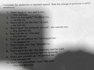 sentences. Complete the sentences in reported speech. Note the change of pronouns in some
1. "Don't touch it," she said to him.
→ She told him
2. "Don't do that again," he said to me.
→ He told me
3. "Don't talk to me like that," he said.
→ He told her
4. "Don't repair the computer yourself," she warned him.
→ She warned him
5. "Don't let him in," she said.
→ She told me
6. "Don't go out without me," he begged her.
→He begged her
7. "Don't forget your bag," she told me.
→ She told me
8. "Don't eat in the lab," the chemistry teacher said.
→ The chemistry teacher told his students
9. "Don't give yourself up," he advised her.
He advised her
10. "Don't hurt yourselves, boys," she said.
→ She told the boys