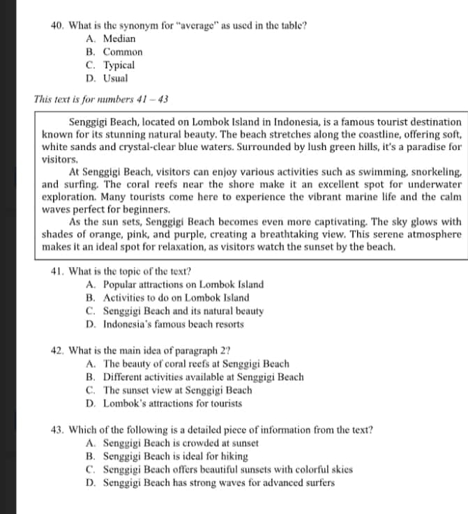 What is the synonym for “average” as used in the table?
A. Median
B. Common
C. Typical
D. Usual
This text is for numbers 41 - 43
Senggigi Beach, located on Lombok Island in Indonesia, is a famous tourist destination
known for its stunning natural beauty. The beach stretches along the coastline, offering soft,
white sands and crystal-clear blue waters. Surrounded by lush green hills, it's a paradise for
visitors.
At Senggigi Beach, visitors can enjoy various activities such as swimming, snorkeling,
and surfing. The coral reefs near the shore make it an excellent spot for underwater
exploration. Many tourists come here to experience the vibrant marine life and the calm
waves perfect for beginners.
As the sun sets, Senggigi Beach becomes even more captivating. The sky glows with
shades of orange, pink, and purple, creating a breathtaking view. This serene atmosphere
makes it an ideal spot for relaxation, as visitors watch the sunset by the beach.
41. What is the topic of the text?
A. Popular attractions on Lombok Island
B. Activities to do on Lombok Island
C. Senggigi Beach and its natural beauty
D. Indonesia’s famous beach resorts
42. What is the main idea of paragraph 2?
A. The beauty of coral reefs at Senggigi Beach
B. Different activities available at Senggigi Beach
C. The sunset view at Senggigi Beach
D. Lombok's attractions for tourists
43. Which of the following is a detailed piece of information from the text?
A. Senggigi Beach is crowded at sunset
B. Senggigi Beach is ideal for hiking
C. Senggigi Beach offers beautiful sunsets with colorful skies
D. Senggigi Beach has strong waves for advanced surfers