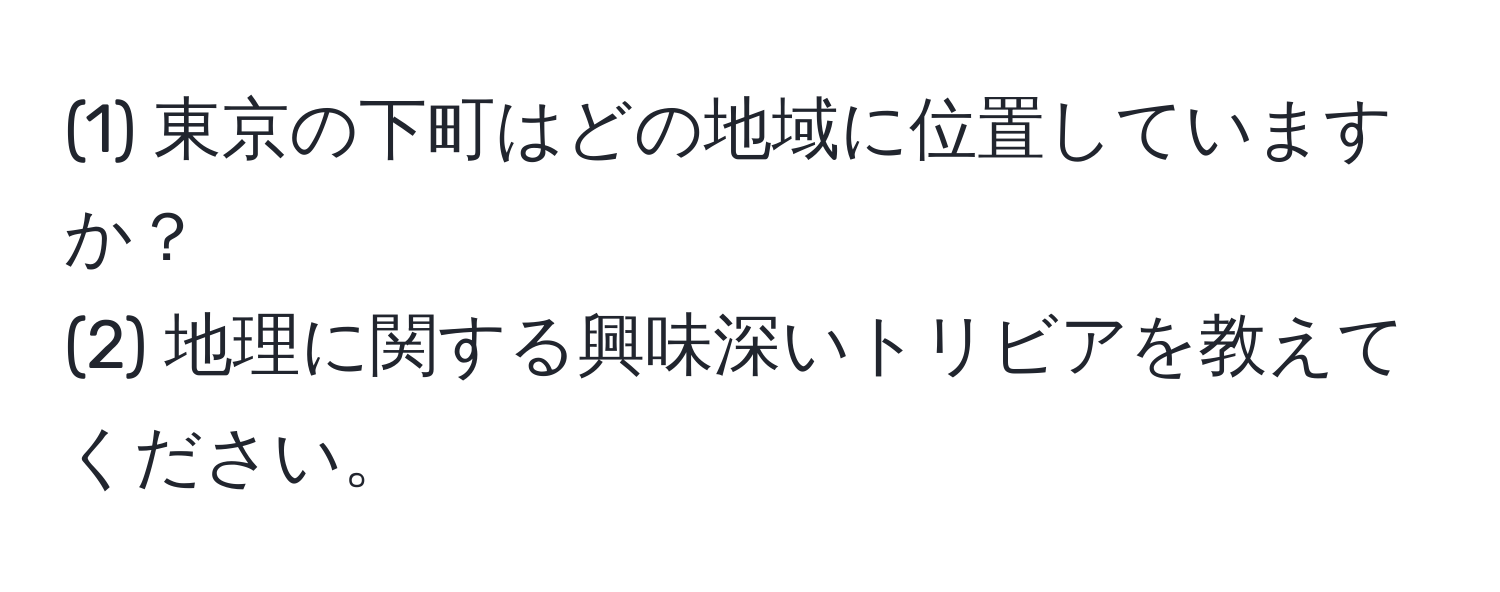 (1) 東京の下町はどの地域に位置していますか？  
(2) 地理に関する興味深いトリビアを教えてください。