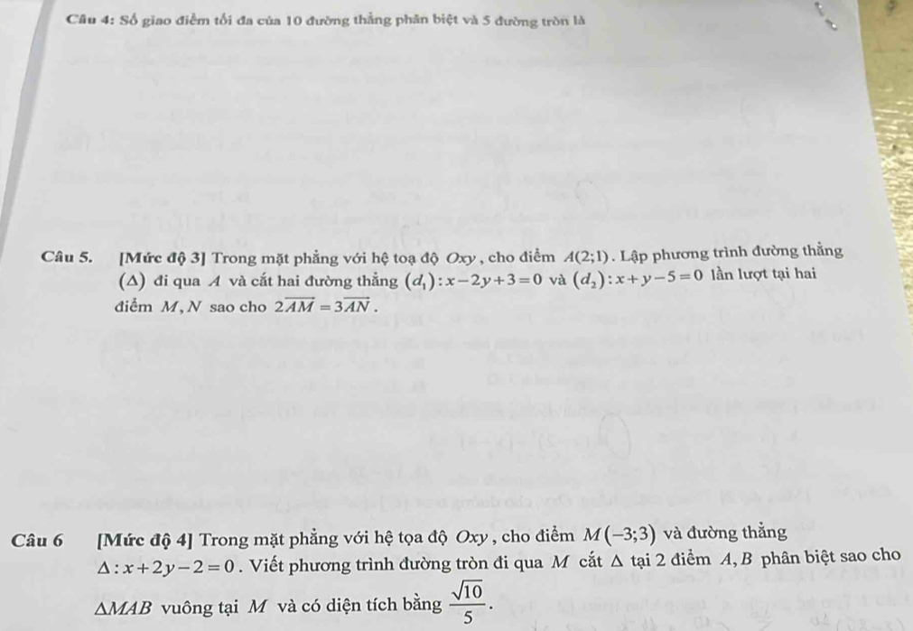 Số giao điểm tối đa của 10 đường thẳng phân biệt và 5 đường tròn là 
Câu 5. [Mức độ 3] Trong mặt phẳng với hệ toạ độ Oxy , cho điểm A(2;1). Lập phương trình đường thằng 
(A) đi qua A và cắt hai đường thẳng (d_1):x-2y+3=0 và (d_2):x+y-5=0 lần lượt tại hai 
diểm M, N sao cho 2overline AM=3overline AN. 
Câu 6 [Mức độ 4 ] Trong mặt phẳng với hệ tọa độ Oxy , cho điểm M(-3;3) và đường thẳng
△ :x+2y-2=0. Viết phương trình đường tròn đi qua M cắt Δ t tại 2 điểm A, B phân biệt sao cho
△ MAB vuông tại M và có diện tích bằng  sqrt(10)/5 .