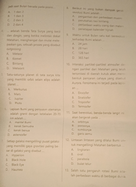 jadi saat Bulan berada pada posisi.... 8. Berikut ini yang bukan dampak gerak
A. 1 dan 2
revolusi Bumi adalah ...
B. 1 dan 3 A. pergantian dan perbedaan musim
C. 2 dan 3 B. perubahan rasi birtang
D. 2 dan 4 C. perbedaan waktu siang dan malam
D. penetapan kalender hijriah
... adalah benda Tata Surya yang kecil 9. Waktu untuk Bulan satu kali berevolusi
dan dingin, yang ketika melinta's dekat
Matahari, menghangat dan mulai mele- terhadap Buri adalah ...
paskan gas, sebuah proses yang disebut A. 24 jar
outgassing. B. 28 hari
A. Meteor C. 128 hari
B. Komet D. 365 hari
C. Bintang 10. Interaksi partikel-partikel atmosfer de-
D. Meteorit ngan partikel dari Matahari yang telah
Satu-satunya planet di tata surya kita terionisasi di daerah kutub akan mem-
yang memiliki orbit selain elips adalah bentuk pancaran cahaya yang disebut 
Aurora. Fenomena ini terjadi pada lapis-
planet ... an ...
A. Merkurius
B. Mars A. Eksosfer
B. Stratosfer
C. Jupiter C. Troposfer
D. Pluto
D. Termosfer
Lapisan Bumi yang penyusun utamanya 11. Saat berevolusi, benda-benda langit ini
adalah granit dengan ketebalan 20-70
km adalah ... akan bergerak pada ...
A. mantel Bumi A. orbitnya
B. kerak Samudra B. porosnya
C. kerak benua C. sumbunya
D. astenosfer D. garis semu
Setiap galaksi mengelilingi pusat galaksi 12. Lintasan lintasan yang dilalui Bumi un-
yang memiliki gaya gravitasi paling be tuk mengelilingi Matahari berbentuk
sar di galaksi yang disebut ... A. lingkaran
A. Hyperion B. oval
B. Black Hole C. parabola
C. Black Eye D. bulat telur
D. Haumea 13. Salah satu pengaruh rotasi Bumi ada-
lah perbedaan waktu di berbagai dunia.