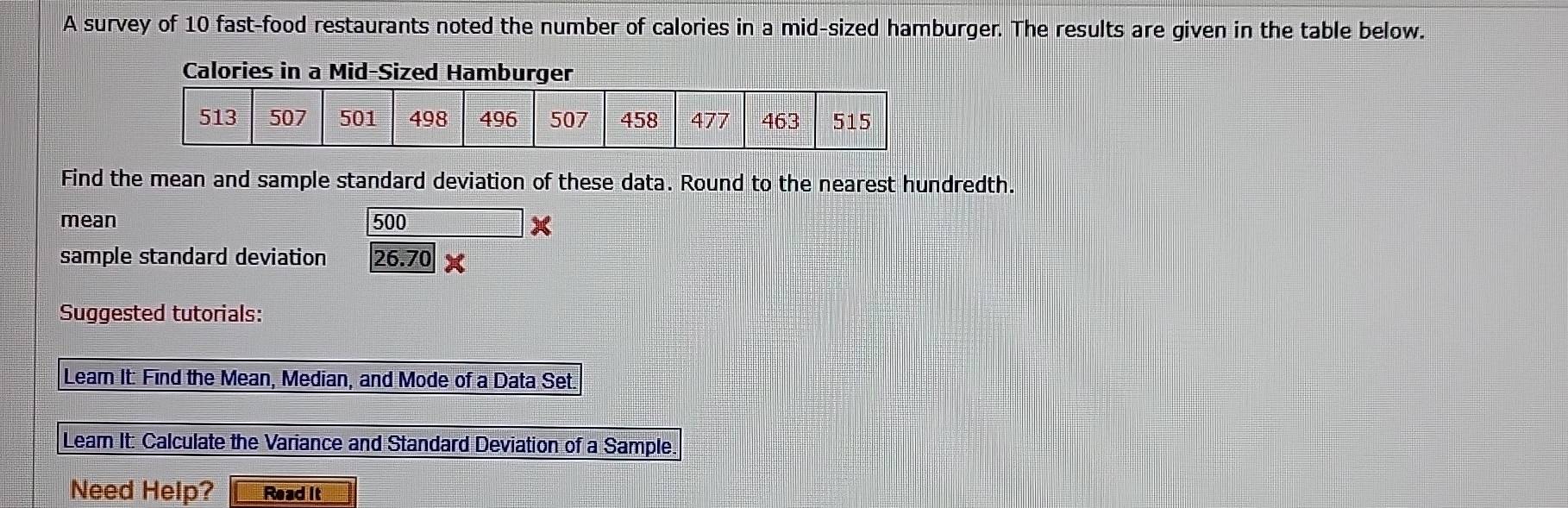 A survey of 10 fast-food restaurants noted the number of calories in a mid-sized hamburger. The results are given in the table below. 
Calories in a Mid-Sized Hamburger 
Find the mean and sample standard deviation of these data. Round to the nearest hundredth. 
mean 500 x
sample standard deviation 26.70*
Suggested tutorials: 
Lear It: Find the Mean, Median, and Mode of a Data Set. 
Lear It: Calculate the Variance and Standard Deviation of a Sample. 
Need Help? Read It