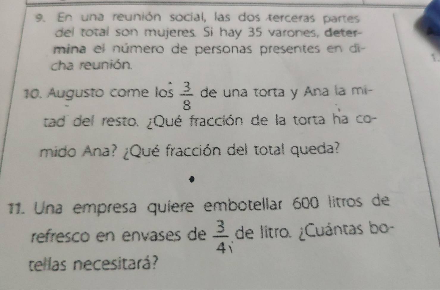 En una reunión social, las dos terceras partes 
del total son mujeres. Si hay 35 varones, deter- 
mina el número de personas presentes en di 
1. 
cha reunión.
 3/8 
10. Augusto come los de una torta y Ana la mi- 
tad del resto. ¿Qué fracción de la torta ha co- 
mido Ana? ¿Qué fracción del total queda? 
11. Una empresa quiere embotellar 600 litros de 
refresco en envases de  3/4  de litro. ¿Cuántas bo- 
tellas necesitará?