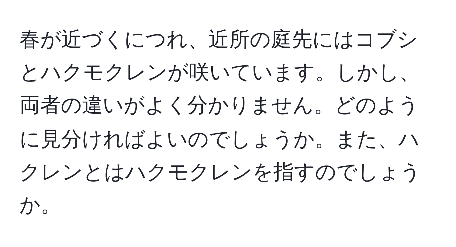 春が近づくにつれ、近所の庭先にはコブシとハクモクレンが咲いています。しかし、両者の違いがよく分かりません。どのように見分ければよいのでしょうか。また、ハクレンとはハクモクレンを指すのでしょうか。