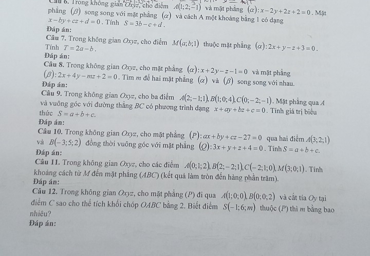 Trong không gian Oxyz, cho điểm A(1;2;-1) và mặt phẳng ( (alpha ):x-2y+2z+2=0. Mặt
phẳng (β) song song với mặt phẳng (α) và cách A một khoảng bằng 1 có dạng
x-by+cz+d=0. Tính S=3b-c+d.
Đáp án:
Câu 7. Trong không gian Oxyz, cho điểm M(a;b;1) thuộc mặt phẳng (α):
Tính T=2a-b. 2x+y-z+3=0.
Đáp án:
Câu 8. Trong không gian Oxyz, cho mặt phẳng (α): x+2y-z-1=0 và mặt phẳng
(beta ):2x+4y-mz+2=0. Tìm m để hai mặt phẳng (α) và (β) song song với nhau.
Đáp án:
Câu 9. Trong không gian Oxyz, cho ba điểm A(2;-1;1),B(1;0;4),C(0;-2;-1). Mặt phẳng qua A
và vuông góc với đường thẳng BC có phương trình dạng x+ay+bz+c=0. Tính giá trị biều
thức S=a+b+c.
Đáp án:
Câu 10. Trong không gian Oxyz, cho mặt phẳng (P): ):ax+by+cz-27=0 qua hai điểm A(3;2;1)
và B(-3;5;2) đồng thời vuông góc với mặt phẳng (Q): 3x+y+z+4=0. Tính S=a+b+c.
Đáp án:
Câu 11. Trong không gian Oxyz, cho các điểm A(0;1;2),B(2;-2;1),C(-2;1;0),M(3;0;1). Tính
khoảng cách từ M đến mặt phẳng (ABC) (kết quả làm tròn đến hàng phần trăm).
Đáp án:
Câu 12. Trong không gian Oxyz, cho mặt phẳng (P) đi qua A(1;0;0),B(0;0;2) và cắt tía Oy tại
điểm C sao cho thể tích khối chóp OABC bằng 2. Biết điểm S(-1;6;m) thuộc (P) thì m bằng bao
nhiêu?
Đáp án: