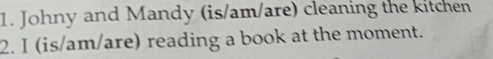 Johny and Mandy (is/am/are) cleaning the kitchen 
2. I (is/am/are) reading a book at the moment.