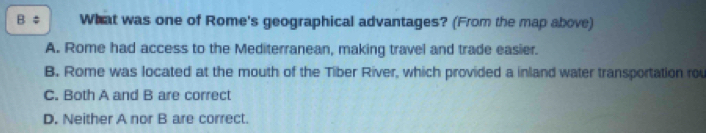 ‡ What was one of Rome's geographical advantages? (From the map above)
A. Rome had access to the Mediterranean, making travel and trade easier.
B. Rome was located at the mouth of the Tiber River, which provided a inland water transportation rou
C. Both A and B are correct
D. Neither A nor B are correct.