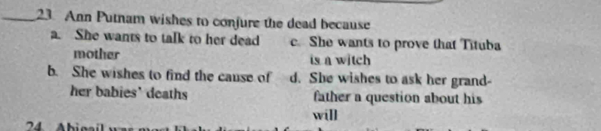 Ann Putnam wishes to conjure the dead because
a. She wants to talk to her dead c. She wants to prove that Tituba
mother is n witch
b. She wishes to find the cause of d. She wishes to ask her grand-
her babies' deaths father a question about his
will