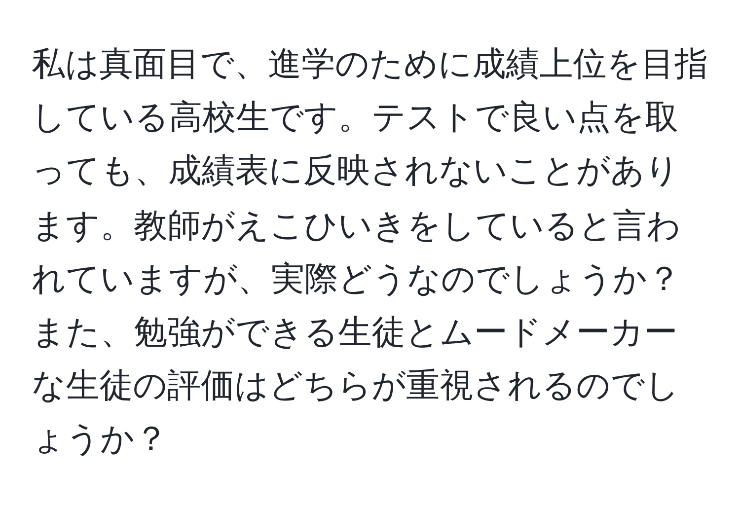 私は真面目で、進学のために成績上位を目指している高校生です。テストで良い点を取っても、成績表に反映されないことがあります。教師がえこひいきをしていると言われていますが、実際どうなのでしょうか？また、勉強ができる生徒とムードメーカーな生徒の評価はどちらが重視されるのでしょうか？