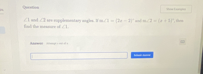 0% Question 
Show Examples
∠ 1 and ∠ 2 are supplementary angles. If m∠ 1=(2x-2)^circ  and m∠ 2=(x+5)^circ  , then 
find the measure of ∠ 1. 
Answer Attempt 1 out of 2 
Submit Answer