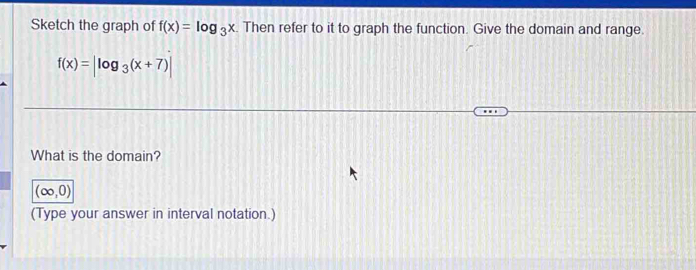 Sketch the graph of f(x)=log _3x. Then refer to it to graph the function. Give the domain and range.
f(x)=|log _3(x+7)|
What is the domain?
(∈fty ,0)
(Type your answer in interval notation.)