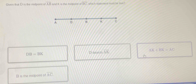 Given that D is the midpoint of overline AB and K is the midpoint of BC , which statement must be true?
A D B K C
DB=BK D bisects overline AK
AK+BK=AC
B is the midpoint of overline AC.