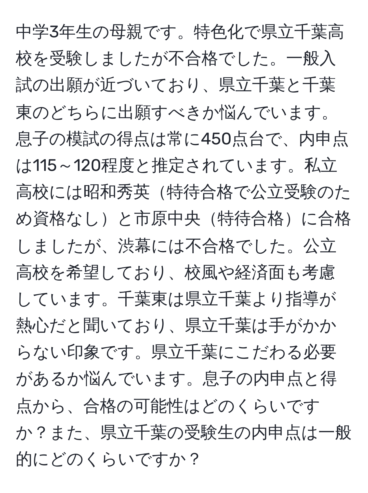 中学3年生の母親です。特色化で県立千葉高校を受験しましたが不合格でした。一般入試の出願が近づいており、県立千葉と千葉東のどちらに出願すべきか悩んでいます。息子の模試の得点は常に450点台で、内申点は115～120程度と推定されています。私立高校には昭和秀英特待合格で公立受験のため資格なしと市原中央特待合格に合格しましたが、渋幕には不合格でした。公立高校を希望しており、校風や経済面も考慮しています。千葉東は県立千葉より指導が熱心だと聞いており、県立千葉は手がかからない印象です。県立千葉にこだわる必要があるか悩んでいます。息子の内申点と得点から、合格の可能性はどのくらいですか？また、県立千葉の受験生の内申点は一般的にどのくらいですか？